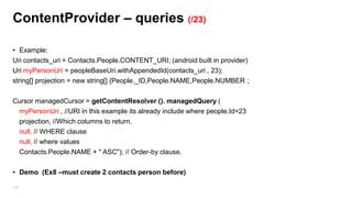 Content Provider
• Content Provider are used to share data among applications without exposing the storage
layer (for example retrieve contact list)
• Access to Content Providers is handled by the ContentResolver (query, insert, update, delete)

• Syntax is REST-like URIs,
– Retrieve a specific book (23)
• content://com.android.book.BookProvider/books/23
– Retrieve all books
• content://com.android.book.BookProvider/books

149

 