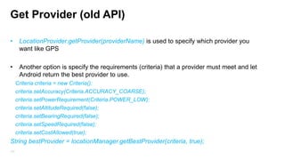 Location API
•

Depending on the device, there may be several technologies (Location Provider) to
determine the location.

•

You cant assume that GPS for example will be available on all devices or that its
already enable when you will use it.

•

Location Provider, can offer different capabilities like power consumption, accuracy, the
ability to determine altitude, speed, distanceBetween()

161

 