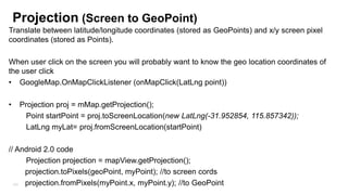 Getting Location details (old API)
Location location = locationManager.getLastKnownLocation(provider)
• Return the last known location, Location object hold all information from provider like
speed...
•

If the device has not recently updated the current location may be out of date!!!

• To get updates when location has been changed use
locationManager.requestLocationUpdates(provider, 9000,200,locationListener);
best practice to minimize update call by time/distance like in the example : 9 seconds, 200
meters
• To stop location updates:
locationManager.removeUpdates(myLocationListener);
163

 