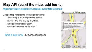 Projection (Screen to GeoPoint)
Translate between latitude/longitude coordinates (stored as GeoPoints) and x/y screen pixel
coordinates (stored as Points).
When user click on the screen you will probably want to know the geo location coordinates of
the user click
• GoogleMap.OnMapClickListener (onMapClick(LatLng point))
•

Projection proj = mMap.getProjection();
Point startPoint = proj.toScreenLocation(new LatLng(-31.952854, 115.857342));
LatLng myLat= proj.fromScreenLocation(startPoint)

// Android 2.0 code
Projection projection = mapView.getProjection();
projection.toPixels(geoPoint, myPoint); //to screen cords
projection.fromPixels(myPoint.x, myPoint.y); //to GeoPoint
166

 