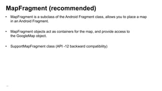 Permission
•

Adding permission to the manifest:

<uses-permission android:name=”android.permission.ACCESS_FINE_LOCATION”/> -

GPS
<uses-permission android:name=”android.permission.ACCESS_COARSE_LOCATION”/> - Network
•

You cant assume that the GPS/WIFI are enable you need to check in code

locationManager.isProviderEnabled(LocationManager.GPS_PROVIDER)
With new API you need to check that GoogleServices are used)

•

In order to open location settings screen

startActivityForResult(new
Intent(android.provider.Settings.ACTION_LOCATION_SOURCE_SETTINGS), 0);

168

 