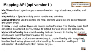 MapFragment (recommended)
•

MapFragment is a subclass of the Android Fragment class, allows you to place a map
in an Android Fragment.

•

MapFragment objects act as containers for the map, and provide access to
the GoogleMap object.

•

SupportMapFragment class (API -12 backward compatibility)

171

 