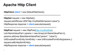 Http Clients:
• HttpURLConnection
• Apache HTTP Client
•
•

DefaultHttpClient - Default implementation of an HTTP client
AndroidHttpClient - Implementation of the Apache DefaultHttpClient that is configured
with reasonable default settings and registered schemes for Android.

Both support HTTPS, streaming uploads and downloads, configurable timeouts,
IPv6 and connection pooling.
• Best practice is to create one instance of HttpClient for the application (in the
application object)
182

 