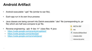 Android Artifact
•

Android executable “.apk” file (similar to war file).

•

Each app run in its own linux process

•

Java classes are being convert into Dalvik executable “.dex” file (corresponding to .jar
file) which are half size compare to jar file.

•

19

Reverse engineering : apk  dex  *.class files  java
• https://code.google.com/p/android-apktool/
• https://code.google.com/p/dex2jar/
• https://code.google.com/p/smali2java/

 