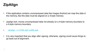 Application Signature
Android applications have to be signed with a digital certificate.
upgrade application can be allowed only if it contain same signature, If you sign the
application with a different signature, Android treats them as two different applications.

Android tests the certificate‟s expiration only at install time. Once application is installed, it
will continue to run even if the certificate expires But update will not be allowed in case
application certificate expires.

193

 