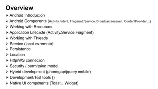 Overview
 Android Introduction
 Android Components (Activity, Intent, Fragment, Service, Broadcast receiver,
 Working with Resources
 Application Lifecycle (Activity,Service,Fragment)
 Working with Threads
 Service (local vs remote)
 Persistence
 Location
 Http/WS connection
 Security / permission model
 Hybrid development (phonegap/jquery mobile)
 Development/Test tools ()
 Native UI components (Toast…Widget)
2

ContentProvider…)

 