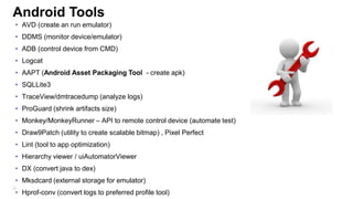 Android Tools
• AVD (create an run emulator)
• DDMS (monitor device/emulator)

• ADB (control device from CMD)
• Logcat
• AAPT (Android Asset Packaging Tool - create apk)
• SQLLite3
• TraceView/dmtracedump (analyze logs)
• ProGuard (shrink artifacts size)
• Monkey/MonkeyRunner – API to remote control device (automate test)

• Draw9Patch (utility to create scalable bitmap) , Pixel Perfect
• Lint (tool to app optimization)
• Hierarchy viewer / uiAutomatorViewer
• DX (convert java to dex)
• Mksdcard (external storage for emulator)
20

• Hprof-conv (convert logs to preferred profile tool)

 