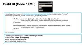 Build UI (Code / XML)
<LinearLayout xmlns:android=http://schemas.android.com/apk/res/android android:orientation="vertical"
android:layout_width="fill_parent“ android:layout_height="fill_parent">

<TextView android:text="@string/InsertName" android:id="@+id/textView1“
android:layout_width="wrap_content" android:layout_height="wrap_content">
</TextView>
<Button android:text="Button" android:id="@+id/button1“ android:layout_width="wrap_content"
android:layout_height="wrap_content">
</Button>
</LinearLayout>

LinearLayout linearLayout = new LinearLayout(this);
Button button = new Button(this);
linearLayout.addView(button);
setContentView(linearLayout);
24

 
