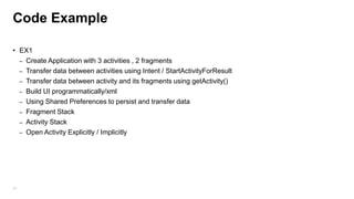 Code Example
• EX1
– Create Application with 3 activities , 2 fragments
– Transfer data between activities using Intent / StartActivityForResult
– Transfer data between activity and its fragments using getActivity()
– Build UI programmatically/xml
– Using Shared Preferences to persist and transfer data
– Fragment Stack
– Activity Stack
– Open Activity Explicitly / Implicitly

25

 