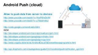 Android Push (cloud)
Allow to push data from server to devices
http://www.youtube.com/watch?v=YoaP6hcDctM
http://www.youtube.com/watch?v=y76rjidm8cU
http://code.google.com/android/c2dm/
GCM
http://developer.android.com/training/cloudsync/gcm.html
http://developer.android.com/google/gcm/index.html
http://developer.android.com/google/gcm/gs.html
http://www.vogella.de/articles/AndroidCloudToDeviceMessaging/article.html
http://api.shephertz.com/cloudapidocs/guide/0.8.3/android/pushnotification_api.html
268

 
