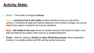 Activity State:
•

Active - The screen is foreground/focus

•

Pause - lost focus but is still visible (another activity has focus on top of this
activity), it maintains its state and remains attached to the window manager, but can be
killed by the system in extreme low memory situations.

•

Stop – Not visible to the user (cover by another activity) It still retains its state, it will
often be killed by the system when memory is needed elsewhere.

•

Finish – either by calling to finish() or when OS kill the process, When application
finished, it is actually cached until OS will free cached resources

28

 
