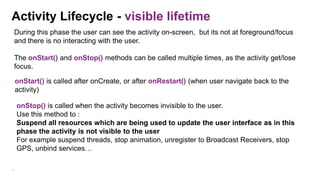Activity Lifecycle - visible lifetime
During this phase the user can see the activity on-screen, but its not at foreground/focus
and there is no interacting with the user.
The onStart() and onStop() methods can be called multiple times, as the activity get/lose
focus.
onStart() is called after onCreate, or after onRestart() (when user navigate back to the
activity)
onStop() is called when the activity becomes invisible to the user.
Use this method to :
Suspend all resources which are being used to update the user interface as in this
phase the activity is not visible to the user
For example suspend threads, stop animation, unregister to Broadcast Receivers, stop
GPS, unbind services…
31

 