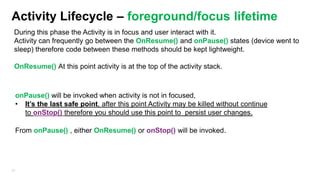 Activity Lifecycle – foreground/focus lifetime
During this phase the Activity is in focus and user interact with it.
Activity can frequently go between the OnResume() and onPause() states (device went to
sleep) therefore code between these methods should be kept lightweight.
OnResume() At this point activity is at the top of the activity stack.

onPause() will be invoked when activity is not in focused,
• It‟s the last safe point, after this point Activity may be killed without continue
to onStop() therefore you should use this point to persist user changes.
From onPause() , either OnResume() or onStop() will be invoked.

32

 