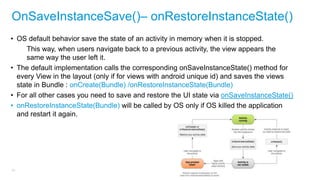 OnSaveInstanceSave()– onRestoreInstanceState()
• OS default behavior save the state of an activity in memory when it is stopped.
This way, when users navigate back to a previous activity, the view appears the
same way the user left it.
• The default implementation calls the corresponding onSaveInstanceState() method for
every View in the layout (only if for views with android unique id) and saves the views
state in Bundle : onCreate(Bundle) /onRestoreInstanceState(Bundle)
• For all other cases you need to save and restore the UI state via onSaveInstanceState()
• onRestoreInstanceState(Bundle) will be called by OS only if OS killed the application
and restart it again.

33

 