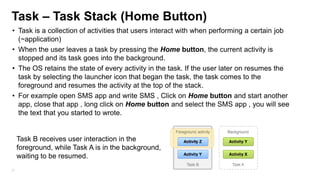 Task – Task Stack (Home Button)
• Task is a collection of activities that users interact with when performing a certain job
(~application)
• When the user leaves a task by pressing the Home button, the current activity is
stopped and its task goes into the background.
• The OS retains the state of every activity in the task. If the user later on resumes the
task by selecting the launcher icon that began the task, the task comes to the
foreground and resumes the activity at the top of the stack.
• For example open SMS app and write SMS , Click on Home button and start another
app, close that app , long click on Home button and select the SMS app , you will see
the text that you started to wrote.

Task B receives user interaction in the
foreground, while Task A is in the background,
waiting to be resumed.
37

 