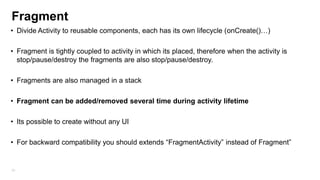 Fragment
• Divide Activity to reusable components, each has its own lifecycle (onCreate()…)
• Fragment is tightly coupled to activity in which its placed, therefore when the activity is
stop/pause/destroy the fragments are also stop/pause/destroy.
• Fragments are also managed in a stack
• Fragment can be added/removed several time during activity lifetime
• Its possible to create without any UI
• For backward compatibility you should extends “FragmentActivity” instead of Fragment”

39

 