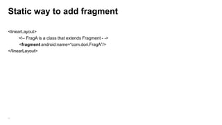 Static way to add fragment
<linearLayout>
<!– FragA is a class that extends Fragment - ->
<fragment android:name=“com.dori.FragA”/>
</linearLayout>

41

 