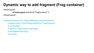 Dynamic way to add fragment (Frag container)
<linearLayout>
<FrameLayout android:id=“FragContainer” />
</linearLayout>
FragmentTransaction ft = fragmentManager.beginTransaction();
Fragment frag = Ft.findFragmentById(R.id. FragContainer)
ft.remove(frag);
ft.add(R.id. FragContainer, MyFragB);
ft.addToBackStack(“tag”);
ft.commit();

42

 