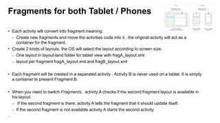 Fragments for both Tablet / Phones
• Each activity will convert into fragment meaning:
– Create new fragments and move the activities code into it , the original activity will act as a
container for the fragment.
• Create 2 kinds of layouts, the OS will select the layout according to screen size.
– One layout in layout-land folder for tablet view with fragA_layout.xml
– layout per fragment fragA_layout.xml and fragB_layout.xml
• Each fragment will be created in a separated activity , Activity B is never used on a tablet. It is simply
a container to present Fragment B.
• When you need to switch Fragments, activity A checks if the second fragment layout is available in
his layout:
– If the second fragment is there, activity A tells the fragment that it should update itself.
– If the second fragment is not available activity A starts the second activity.
43

 