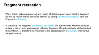 Fragment recreation
• When activity is being destroyed and restart (Rotate) you can select that the fragment
will not be restart with its associate activity, by calling setRetainInstane(true) from the
Fragment onCreate()
• In that case The Fragment onDestroy() onCreate() will not be called while the attached
activity is being destroyed-created , All other Fragment lifecycle methods will be invoked
like onAttach…., therefore moving most of the object creation to onCreate will improve
the performance

46

 