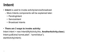 Intent
• Intent is used to invoke activity/service/broadcast
– More Intents components will be explained later:
• PendingIntent
• ServiceIntent
• Broadcast Intents
• There are 3 ways to invoke activity:
Intent intent = new Intent(MyActivity.this, AnotherActivity.class);
Intent.putExtra(“someLabel”, “someValue”);
startActivity(intent);

48

 