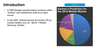 Introduction
•

•

5

In 2005 Google acquired startup company called
“Android” and released the code as an open
source.
In late 2007, Android become the chosen OS by
industry leaders such as : Sprint, T-Mobile,
Samsung, Toshiba

Native OS

 