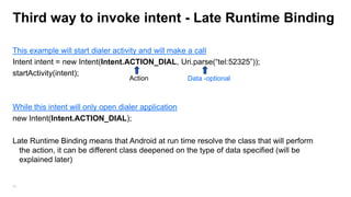 Third way to invoke intent - Late Runtime Binding
This example will start dialer activity and will make a call
Intent intent = new Intent(Intent.ACTION_DIAL, Uri.parse(“tel:52325”));
startActivity(intent);
Action

Data -optional

While this intent will only open dialer application
new Intent(Intent.ACTION_DIAL);

Late Runtime Binding means that Android at run time resolve the class that will perform
the action, it can be different class deepened on the type of data specified (will be
explained later)

50

 