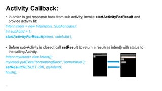Activity Callback:
• In order to get response back from sub activity, invoke startActivityForResult and
provide activity Id:
Intent intent = new Intent(this, SubAct.class);
Int subActId = 1;
startActivityForResult(intent, subActId );
• Before sub-Activity is closed, call setResult to return a result(as intent) with status to
the calling Activity.
Intent myIntent= new Intent();
myIntent.putExtra("somethingBack",”someValue”);
setResult(RESULT_OK, myIntent);
finish();

51

 