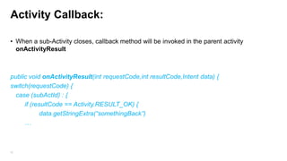 Activity Callback:
• When a sub-Activity closes, callback method will be invoked in the parent activity
onActivityResult

public void onActivityResult(int requestCode,int resultCode,Intent data) {
switch(requestCode) {
case (subActId) : {
if (resultCode == Activity.RESULT_OK) {
data.getStringExtra(“somethingBack”)
…

52

 