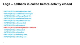 Logs – callback is called before activity closed
•
•
•
•
•
•
•
•
•
•
•
•

53

INFO/B (2673): onBackPressed start
INFO/B (2673): saveBeforeClose begin
INFO/B (2673): editText.getText()=hi
INFO/B (2673): saveBeforeClose end
INFO/B (2673): onBackPressed end
INFO/B (2673): onPause start
INFO/B (2673): onPause end
INFO/A (2673): onActivityResult --- callback
INFO/B (2673): onStop start
INFO/B (2673): onStop End
INFO/B (2673): onDestroy start
INFO/B (2673): onDestroy end

 