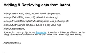 Adding & Retrieving data from intent
Intent.putExtra(String name, boolean value); //simple value

Intent.putExtra(String name, int[] values); // simple array
Intent.putParcelableArrayListExtra(String name, ArrayList arrayList);
Intent.putExtra(Bundle bundle) // Bundle is a key-value map

Intent.putSerilaizable()
If you're just passing objects use Parcelable , It requires a little more effort to use than
using Java's native serialization, but it's way faster (and I mean way, WAY faster).

intent.getExtras();

54

 