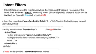 Intent Filters
• Intent Filters are used to register Activities, Services, and Broadcast Receivers, if the
intent filter attributes “match” the calling Intent (will be explained later) the action will be
invoked, for Example AppA will invoke AppB:
Intent intent = new Intent(“com.dori.AnotherActivity”); // Late Runtime Binding (like open camera)
startActivity(intent);
-------------------------------------------------------------------------------------------------<activity android:name=“SomeActivity“>
// In AppB Manifest
<intent-filter>
<action android:name="com.dori.AnotherActivity"/>
<category android:name="android.intent.category.DEFAULT" />
<data …. />
</intent-filter>
</activity>
-----------------------------------------------------------------------------------------55
 AppB will be open and , SomeActivity will be invoked

 