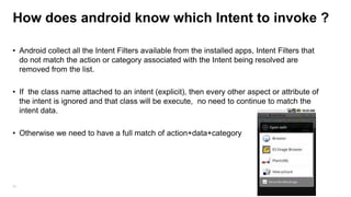 How does android know which Intent to invoke ?
• Android collect all the Intent Filters available from the installed apps, Intent Filters that
do not match the action or category associated with the Intent being resolved are
removed from the list.
• If the class name attached to an intent (explicit), then every other aspect or attribute of
the intent is ignored and that class will be execute, no need to continue to match the
intent data.
• Otherwise we need to have a full match of action+data+category

56

 