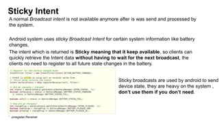 Sticky Intent
A normal Broadcast intent is not available anymore after is was send and processed by
the system.
Android system uses sticky Broadcast Intent for certain system information like battery
changes,
The intent which is returned is Sticky meaning that it keep available, so clients can
quickly retrieve the Intent data without having to wait for the next broadcast, the
clients no need to register to all future state changes in the battery.

Sticky broadcasts are used by android to send
device state, they are heavy on the system ,
don‟t use them if you don‟t need.

57

unregister Receiver

 