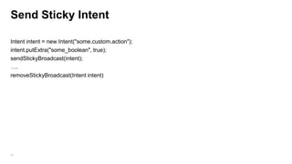 Send Sticky Intent
Intent intent = new Intent("some.custom.action");
intent.putExtra("some_boolean", true);
sendStickyBroadcast(intent);
….
removeStickyBroadcast(Intent intent)

58

 