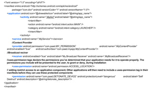 <?xml version="1.0" encoding="utf-8"?>
<manifest xmlns:android="http://schemas.android.com/apk/res/android"
package="com.dori" android:versionCode="1“ android:versionName="1.0">
<application android:icon="@drawable/icon" android:label="@string/app_name">
<activity android:name=".MyAct" android:label="@string/app_name">
<intent-filter>
<action android:name="android.intent.action.MAIN" />
<category android:name="android.intent.category.LAUNCHER" />
</intent-filter>
</activity>
<service android:name=".MyService"></service>
//Content Provider
<provider android:permission=”com.paad.MY_PERMISSION”
android:name=”.MyContentProvider”
android:enabled=”true”
android:authorities=”com.paad.myapp.MyContentProvider”/>
//Broadcast reciver

<receiver android:enabled=”true” android:label=”My Broadcast Receiver” android:name=”.MyBroadcastReceiver”/>
//uses-permission tags declare the permissions you‟ve determined that your application needs for it to operate properly. The
permissions you include will be presented to the user, to grant or deny, during installation
<uses-permission android:name=”android.permission.ACCESS_LOCATION”/>
// adding restrict access to an application component, Other applications will then need to include a uses-permission tag in their
manifests before they can use these protected components
<permission android:name=”com.paad.DETONATE_DEVICE” android:protectionLevel=”dangerous”
Destruct” android:description=”@string/detonate_description”/>
</application>
60
</manifest>

android:label=”Self

 