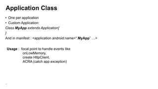 Application Class
• One per application
• Custom Application:
Class MyApp extends Application{
}
And in manifest : <application android:name=“.MyApp” …>
Usage : focal point to handle events like
onLowMemory,
create HttpClient,
ACRA (catch app exception)

62

 