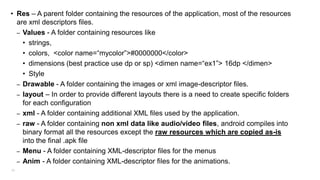 • Res – A parent folder containing the resources of the application, most of the resources
are xml descriptors files.
– Values - A folder containing resources like
• strings,
• colors, <color name=“mycolor”>#0000000</color>
• dimensions (best practice use dp or sp) <dimen name=“ex1”> 16dp </dimen>
• Style
– Drawable - A folder containing the images or xml image-descriptor files.
– layout – In order to provide different layouts there is a need to create specific folders
for each configuration
– xml - A folder containing additional XML files used by the application.
– raw - A folder containing non xml data like audio/video files, android compiles into
binary format all the resources except the raw resources which are copied as-is
into the final .apk file
– Menu - A folder containing XML-descriptor files for the menus
– Anim - A folder containing XML-descriptor files for the animations.
65

 