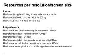Resources per resolution/screen size
Layouts:
Res/layout-long-land // long screen in landscape mode
Res/layout-w600dp // screen width is 600 dp
Res/layout-small // before android 3.2
Images folders:
Res/drawable-ldpi – low density for screen with 120dpi
Res/drawable-mdpi –for screen with 120dpi
Res/drawable-tvdpi –213 dpi
Res/drawable-hdpi – low density for screen with 240dpi
Res/drawable-xhdpi – low density for screen with 320dpi
Res/drawable-nodpi – force no scale regardless the device screen size
67

 