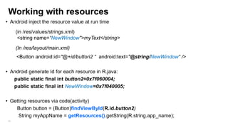 Working with resources
• Android inject the resource value at run time
(in /res/values/strings.xml)
<string name=“NewWindow">myText</string>
(In /res/layout/main.xml)

<Button android:id="@+id/button2 “ android:text="@string/NewWindow“ />
• Android generate Id for each resource in R.java:
public static final int button2=0x7f060004;
public static final int NewWindow=0x7f040005;
• Getting resources via code(activity)
Button button = (Button)findViewById(R.id.button2)
String myAppName = getResources().getString(R.string.app_name);
68

 
