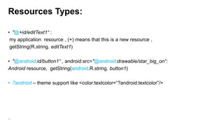 Resources Types:
• "@+id/editText1“ :
my application resource , (+) means that this is a new resource ,
getString(R.string. editText1)
• "@android:id/button1“ , android:src="@android:drawable/star_big_on“:
Android resource, getString(android.R.string. button1)
• ?android – theme support like <color:textcolor=“?android:textcolor”/>

69

 