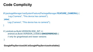 Code Complicity
if (packageManager.hasSystemFeature(PackageManager.FEATURE_CAMERA)) {
Log.i("camera", "This device has camera!");
}else{
Log.i("camera", "This device has no camera!");
}
if ( android.os.Build.VERSION.SDK_INT >=
android.os.Build.VERSION_CODES.GINGERBREAD) {
// only for gingerbread and newer versions
}
GooglePlayServicesUtil.isGooglePlayServicesAvailable()
7

 