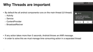 Why Threads are important
• By default the all androd components runs on the main thread (UI thread)
– Activity
– Service
– ContentProvider
– BroadcastReciver

• If any action takes more than 5 seconds, Android throws an ANR message.
• In order to solve this we must manage time consuming action in a separated thread

74

 