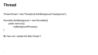 Thread
Thread thread = new Thread(null,doInBackground,”background”);
Runnable doInBackground = new Runnable(){
public void run(){
myBackgroundProcess();
}
Q- How can I update the Main thread ?

75

 