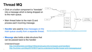 Thread MQ
• Click on a button component is “translate”
into a message which is being dropped on
to the main queue.
• Main thread listen to the main Q and
process each incoming message.
• Handler are used to drop messages on the
main queue usually from a separate thread.

http://www.aviyehuda.com/blog/2010/12/20/android-multithreading-in-a-ui-environment/

• Message also holds a data structure that
can be passed back to the handler
Understand looper:
http://mindtherobot.com/blog/159/android-guts-intro-to-loopers-and-handlers/
http://kurtchen.com/blog/2010/08/31/get-to-understand-handler-looper-and-messagequeue/
76

 