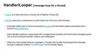 Handler/Looper (message loop for a thread)
• Looper is a class that turns a thread into a Pipeline Thread (Q)
• Handler gives you a mechanism to push tasks into it from any other threads.
–

–

Each Handler instance is associated with a single thread (actually with that thread message queue)
this is done during the handler creation and initialization.

–

77

A Handler allows you to send and process Message and Runnable objects associated with a
thread's MessageQueue.

When the main thread retrieves messages, it invokes the handler that dropped the message
through a callback method “handleMesage” on the handler object.

 