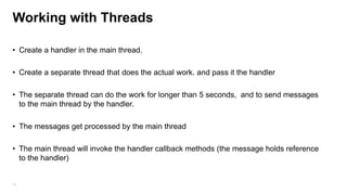 Working with Threads
• Create a handler in the main thread.
• Create a separate thread that does the actual work. and pass it the handler
• The separate thread can do the work for longer than 5 seconds, and to send messages
to the main thread by the handler.
• The messages get processed by the main thread
• The main thread will invoke the handler callback methods (the message holds reference
to the handler)

78

 