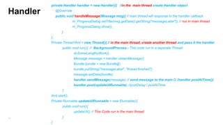 private Handler handler = new Handler(){ //in the main thread create Handler object

Handler

@Override
public void handleMessage(Message msg){ // main thread will response to the handler callback
m_ProgressDialog.setTitle(msg.getData().getString("messageLabel")); // run in main thread

m_ProgressDialog.show();
}
};
Private Thread thrd = new Thread(){ // in the main thread, create another thread and pass it the handler
public void run(){ // BackgroundProcess - This code run in a separate Thread

doSomeLengthyWork();
Message message = handler.obtainMessage();
Bundle bundle = new Bundle();
bundle.putString("messageLabel", "thread finished");
message.setData(bundle);
handler.sendMessage(message); // send message to the main Q (handler.postAtTime())
handler.post(updateUIRunnable); //postDelay / postAtTime
}
thrd.start();
Private Runnable updateUIRunnable = new Runnable(){
public void run(){
updateUI(); // This Code run in the main thread
}

79

}

 