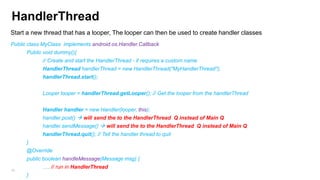 HandlerThread
Start a new thread that has a looper, The looper can then be used to create handler classes
Public class MyClass implements android.os.Handler.Callback
Public void dummy(){
// Create and start the HandlerThread - it requires a custom name
HandlerThread handlerThread = new HandlerThread("MyHandlerThread");

handlerThread.start();
Looper looper = handlerThread.getLooper(); // Get the looper from the handlerThread
Handler handler = new Handler(looper, this);
handler.post()  will send the to the HandlerThread Q instead of Main Q
handler.sendMessage()  will send the to the HandlerThread Q instead of Main Q
handlerThread.quit(); // Tell the handler thread to quit
}

@Override
public boolean handleMessage(Message msg) {
…. // run in HandlerThread

80

}

 