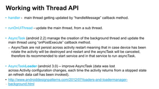 Working with Thread API
• handler - main thread getting updated by “handleMessage” callback method.
• runOnUiThread - update the main thread, from a sub thread.

• AsyncTask (android 2.2) manage the creation of the background thread and update the
main thread using “onPostExecute” callback method.
– AsyncTask are not persist across activity restart meaning that in case device has been
rotate the activity will be destroyed and restart and the asyncTask will be canceled,
therefore its recommended to start service and in that service to run asyncTask.
• AsyncTaskLoader (android 3.0) – improve AsyncTask (data was lost
across Activity configuration changes, each time the activity returns from a stopped state
an refresh data call has been invoked).
• http://www.androiddesignpatterns.com/2012/07/loaders-and-loadermanager81 background.html

 